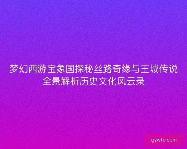 梦幻西游宝象国探秘丝路奇缘与王城传说全景解析历史文化风云录