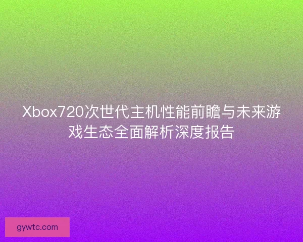 Xbox720次世代主机性能前瞻与未来游戏生态全面解析深度报告