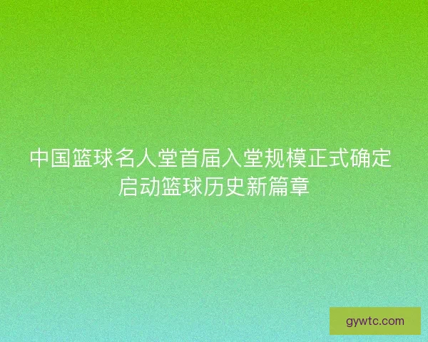 中国篮球名人堂首届入堂规模正式确定 启动篮球历史新篇章