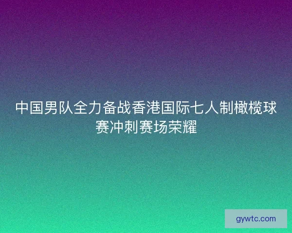 中国男队全力备战香港国际七人制橄榄球赛冲刺赛场荣耀