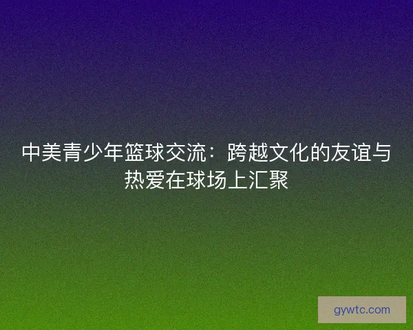 中美青少年篮球交流：跨越文化的友谊与热爱在球场上汇聚